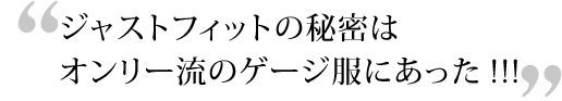 ジャストフィットの秘密はオンリー流のゲージ服にあった!!!