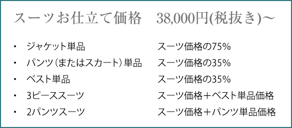 Jacket + Pants (or Skirt) ¥41,800（税込）〜 Jacket ¥31,350（税込）〜 Pants (or Skirt) ¥14,630（税込）〜 Jacket + Pants + Vest (MEN) ¥56,430（税込）〜 Jacket + Pants + Skirt (WOMEN) ¥56,430（税込）〜 Jacket + Pants × 2 ¥56,430（税込）〜